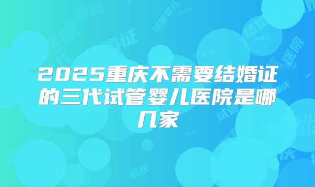 2025重庆不需要结婚证的三代试管婴儿医院是哪几家
