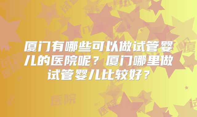 厦门有哪些可以做试管婴儿的医院呢？厦门哪里做试管婴儿比较好？