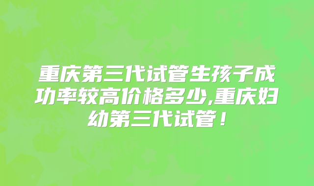 重庆第三代试管生孩子成功率较高价格多少,重庆妇幼第三代试管！