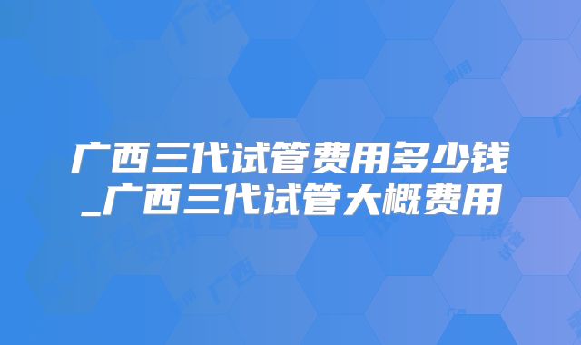 广西三代试管费用多少钱_广西三代试管大概费用