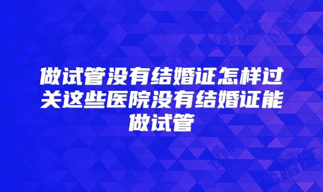 做试管没有结婚证怎样过关这些医院没有结婚证能做试管