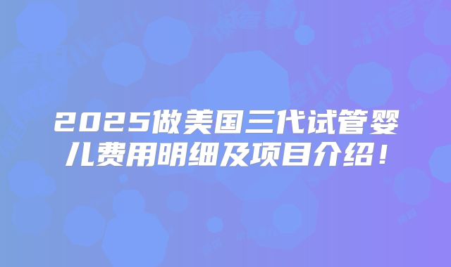 2025做美国三代试管婴儿费用明细及项目介绍!