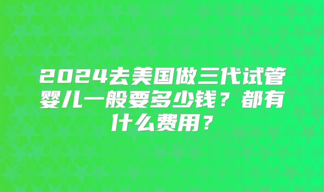 2024去美国做三代试管婴儿一般要多少钱？都有什么费用？