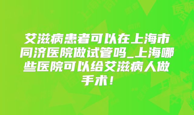 艾滋病患者可以在上海市同济医院做试管吗_上海哪些医院可以给艾滋病人做手术！