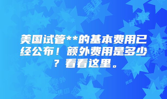 美国试管**的基本费用已经公布！额外费用是多少？看看这里。