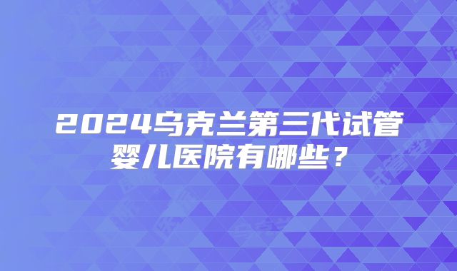 2024乌克兰第三代试管婴儿医院有哪些?