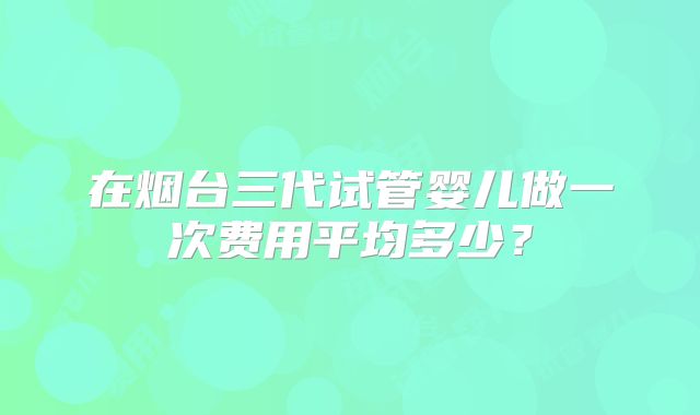 在烟台三代试管婴儿做一次费用平均多少？