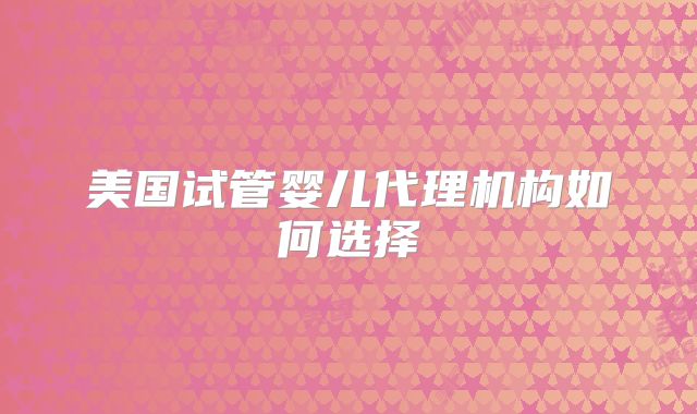 美国试管婴儿代理机构如何选择