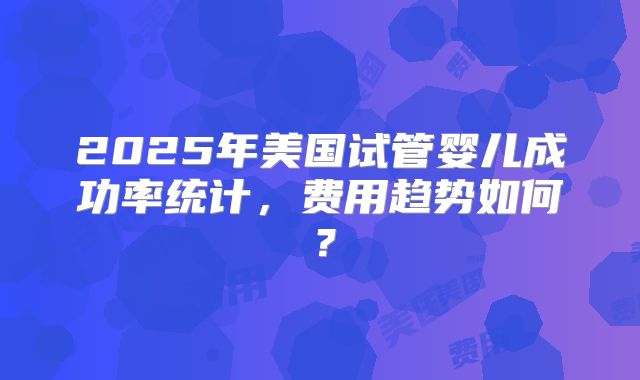 2025年美国试管婴儿成功率统计，费用趋势如何？