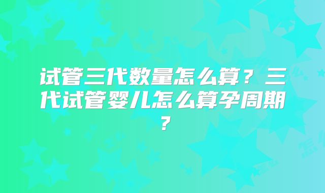 试管三代数量怎么算？三代试管婴儿怎么算孕周期？