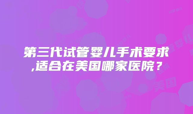 第三代试管婴儿手术要求,适合在美国哪家医院？