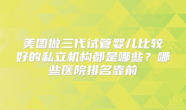 美国做三代试管婴儿比较好的私立机构都是哪些?哪些医院排名靠前