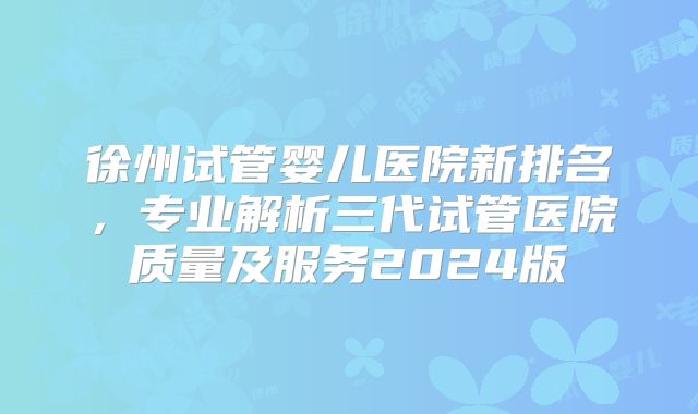 徐州试管婴儿医院新排名,专业解析三代试管医院质量及服务2024版