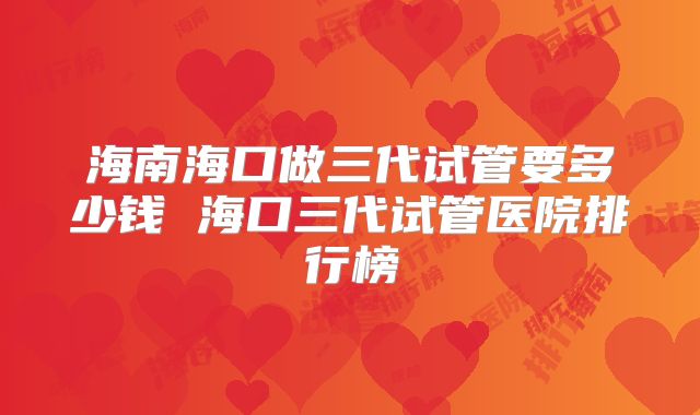 海南海口做三代试管要多少钱 海口三代试管医院排行榜