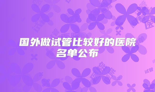 国外做试管比较好的医院名单公布