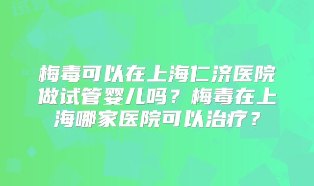 梅毒可以在上海仁济医院做试管婴儿吗？梅毒在上海哪家医院可以治疗？