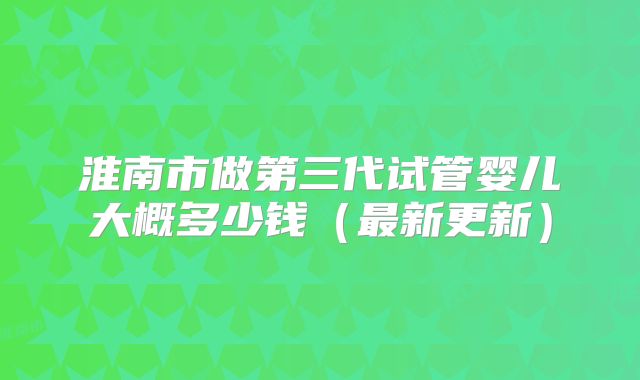 淮南市做第三代试管婴儿大概多少钱（最新更新）