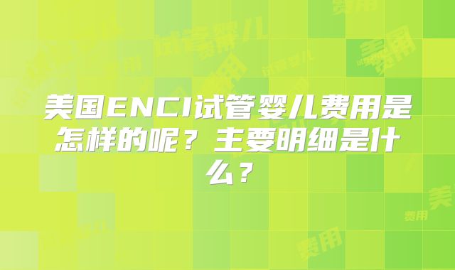 美国ENCI试管婴儿费用是怎样的呢？主要明细是什么？