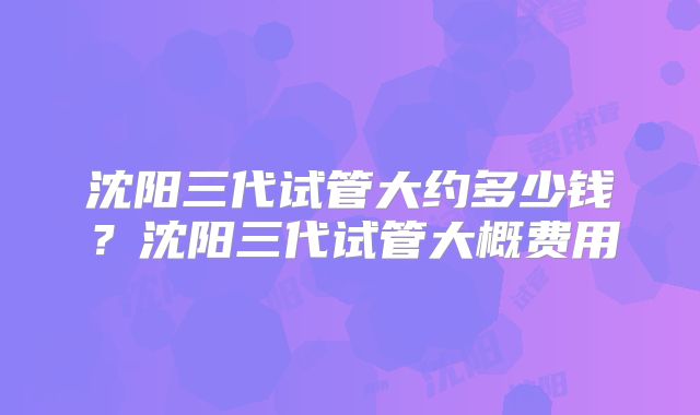沈阳三代试管大约多少钱?沈阳三代试管大概费用