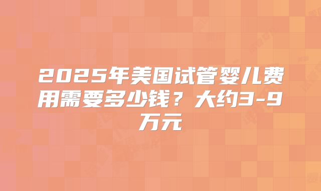 2025年美国试管婴儿费用需要多少钱?大约3-9万元