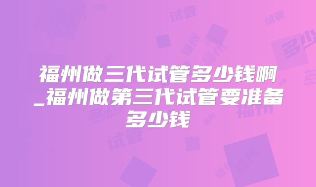 福州做三代试管多少钱啊_福州做第三代试管要准备多少钱