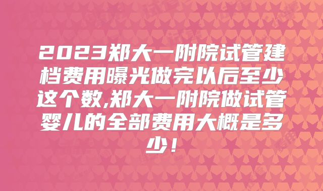 2023郑大一附院试管建档费用曝光做完以后至少这个数,郑大一附院做试管婴儿的全部费用大概是多少！