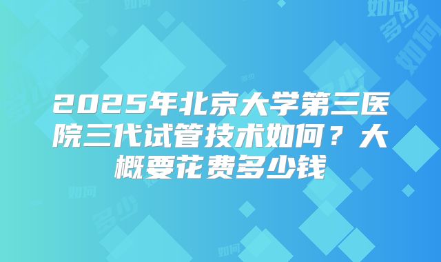 2025年北京大学第三医院三代试管技术如何？大概要花费多少钱