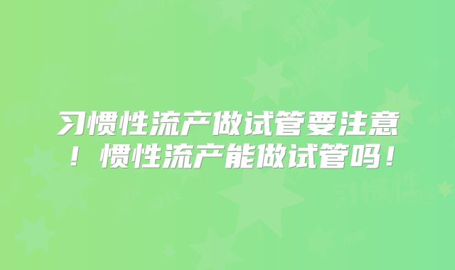 习惯性流产做试管要注意！惯性流产能做试管吗！