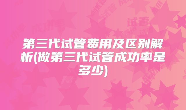 第三代试管费用及区别解析(做第三代试管成功率是多少)