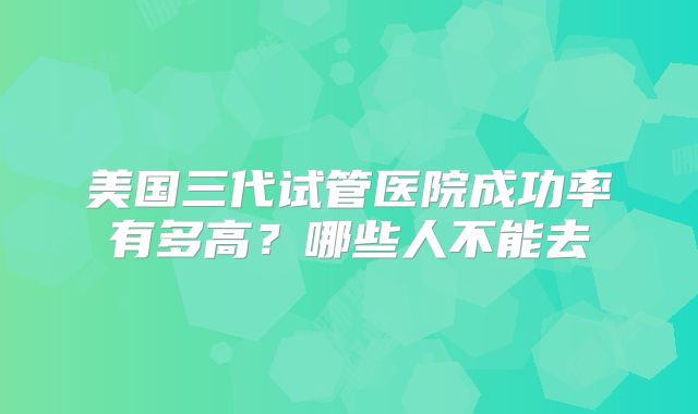 美国三代试管医院成功率有多高？哪些人不能去