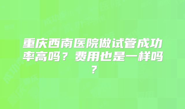 重庆西南医院做试管成功率高吗?费用也是一样吗?