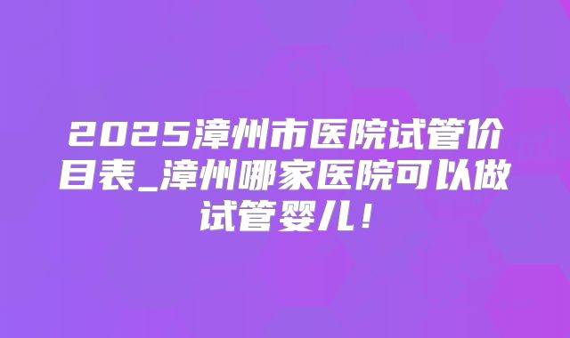 2025漳州市医院试管价目表_漳州哪家医院可以做试管婴儿！