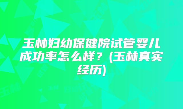 玉林妇幼保健院试管婴儿成功率怎么样？(玉林真实经历)