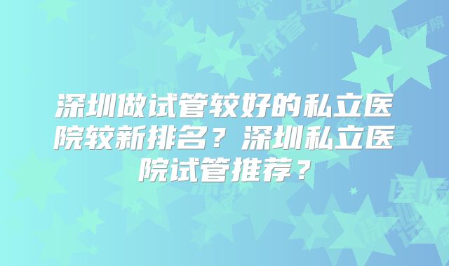 深圳做试管较好的私立医院较新排名？深圳私立医院试管推荐？