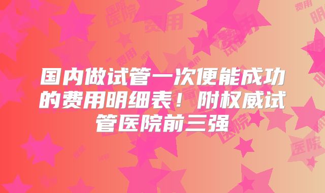 国内做试管一次便能成功的费用明细表！附权威试管医院前三强
