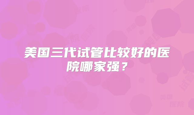 美国三代试管比较好的医院哪家强?