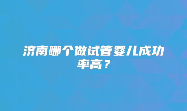 济南哪个做试管婴儿成功率高？