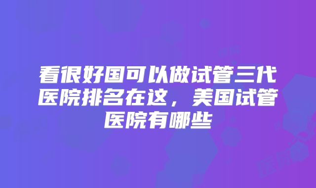 看很好国可以做试管三代医院排名在这，美国试管医院有哪些