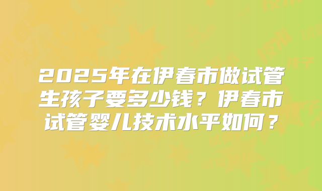 2025年在伊春市做试管生孩子要多少钱？伊春市试管婴儿技术水平如何？