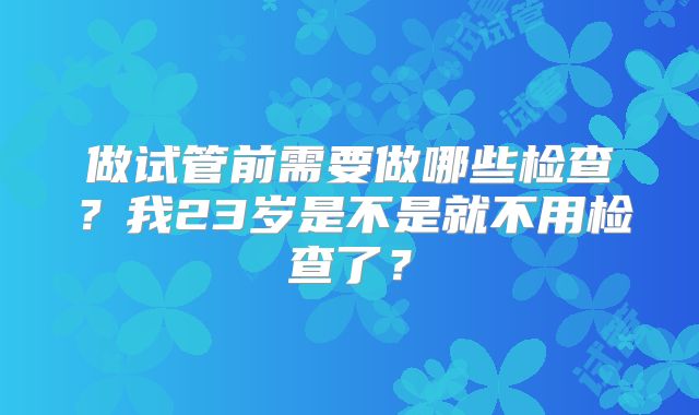 做试管前需要做哪些检查?我23岁是不是就不用检查了?