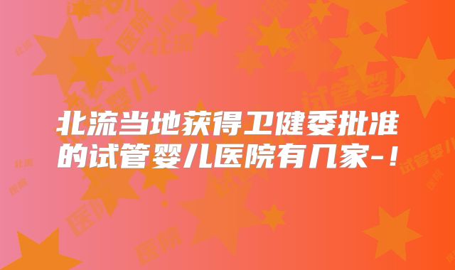 北流当地获得卫健委批准的试管婴儿医院有几家-！