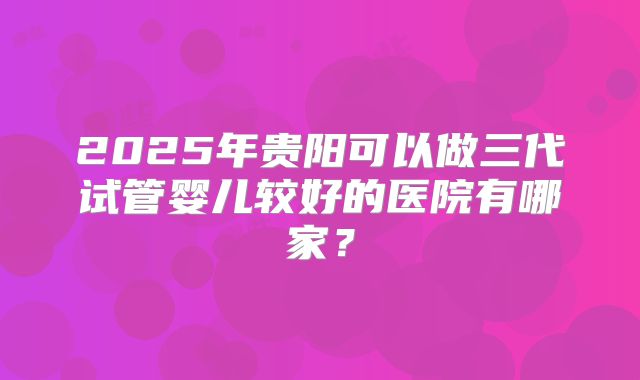 2025年贵阳可以做三代试管婴儿较好的医院有哪家?
