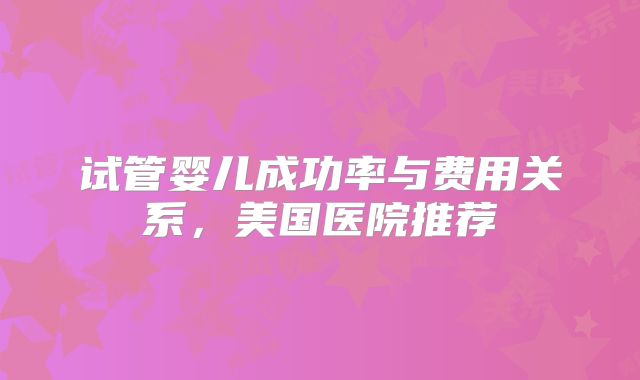 试管婴儿成功率与费用关系，美国医院推荐