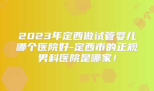 2023年定西做试管婴儿哪个医院好-定西市的正规男科医院是哪家!