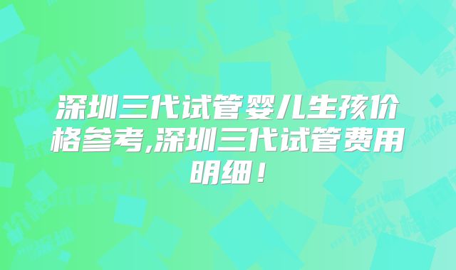 深圳三代试管婴儿生孩价格参考,深圳三代试管费用明细!