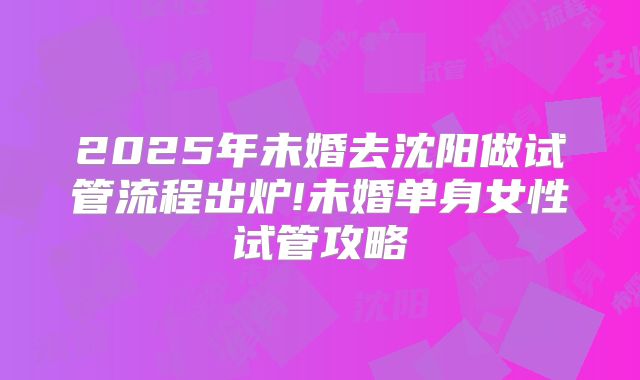 2025年未婚去沈阳做试管流程出炉!未婚单身女性试管攻略