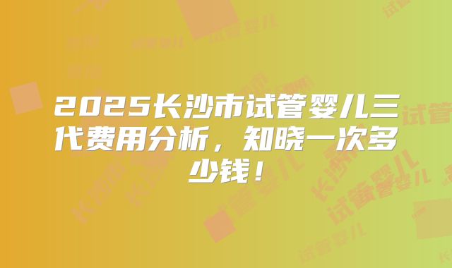 2025长沙市试管婴儿三代费用分析，知晓一次多少钱！