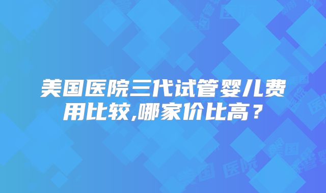 美国医院三代试管婴儿费用比较,哪家价比高？