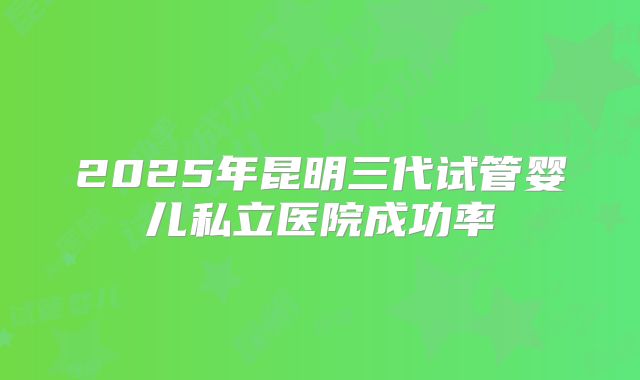 2025年昆明三代试管婴儿私立医院成功率