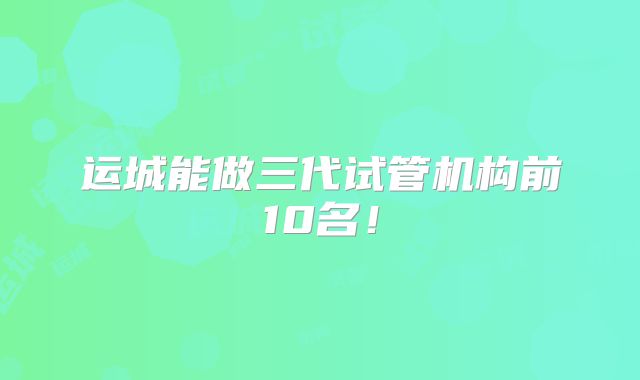 运城能做三代试管机构前10名！